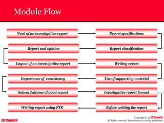 EC-Council
Copyright © by EC-Council
All Rights reserved. Reproduction is strictly prohibited
Module Flow
Need of an investigative report
Report and opinion Report classification
Importance of consistency Use of supporting material
Writing report
Layout of an investigative report
Report specifications
Investigative report format
Salient features of good report
Before writing the report
Writing report using FTK
 