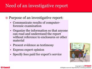 EC-Council
Copyright © by EC-Council
All Rights reserved. Reproduction is strictly prohibited
Need of an investigative report
~ Purpose of an investigative report:
• Communicate results of computer-
forensic examination
• Organize the information so that anyone
can read and understand the report
without reference to enclosures or other
material
• Present evidence as testimony
• Express expert opinion
• Specify fees paid for expert’s service
 