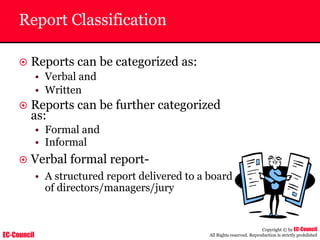 EC-Council
Copyright © by EC-Council
All Rights reserved. Reproduction is strictly prohibited
Report Classification
~ Reports can be categorized as:
• Verbal and
• Written
~ Reports can be further categorized
as:
• Formal and
• Informal
~ Verbal formal report-
• A structured report delivered to a board
of directors/managers/jury
 