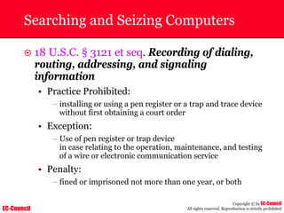 EC-Council
Copyright © by EC-Council
All rights reserved. Reproduction is strictly prohibited
Searching and Seizing Computers
~ 18 U.S.C. § 3121 et seq. Recording of dialing,
routing, addressing, and signaling
information
• Practice Prohibited:
– installing or using a pen register or a trap and trace device
without first obtaining a court order
• Exception:
– Use of pen register or trap device
in case relating to the operation, maintenance, and testing
of a wire or electronic communication service
• Penalty:
– fined or imprisoned not more than one year, or both
 