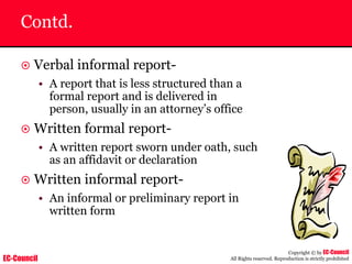 EC-Council
Copyright © by EC-Council
All Rights reserved. Reproduction is strictly prohibited
Contd.
~ Verbal informal report-
• A report that is less structured than a
formal report and is delivered in
person, usually in an attorney’s office
~ Written formal report-
• A written report sworn under oath, such
as an affidavit or declaration
~ Written informal report-
• An informal or preliminary report in
written form
 