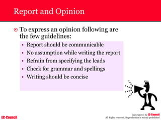 EC-Council
Copyright © by EC-Council
All Rights reserved. Reproduction is strictly prohibited
Report and Opinion
~ To express an opinion following are
the few guidelines:
• Report should be communicable
• No assumption while writing the report
• Refrain from specifying the leads
• Check for grammar and spellings
• Writing should be concise
 
