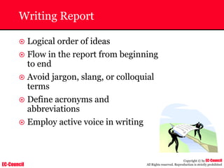EC-Council
Copyright © by EC-Council
All Rights reserved. Reproduction is strictly prohibited
Writing Report
~ Logical order of ideas
~ Flow in the report from beginning
to end
~ Avoid jargon, slang, or colloquial
terms
~ Define acronyms and
abbreviations
~ Employ active voice in writing
 