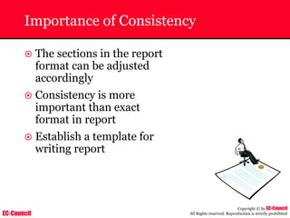 EC-Council
Copyright © by EC-Council
All Rights reserved. Reproduction is strictly prohibited
Importance of Consistency
~ The sections in the report
format can be adjusted
accordingly
~ Consistency is more
important than exact
format in report
~ Establish a template for
writing report
 