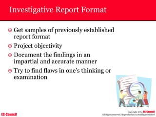 EC-Council
Copyright © by EC-Council
All Rights reserved. Reproduction is strictly prohibited
Investigative Report Format
~ Get samples of previously established
report format
~ Project objectivity
~ Document the findings in an
impartial and accurate manner
~ Try to find flaws in one’s thinking or
examination
 
