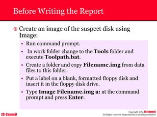 EC-Council
Copyright © by EC-Council
All Rights reserved. Reproduction is strictly prohibited
Before Writing the Report
~ Create an image of the suspect disk using
Image:
• Run command prompt.
• In work folder change to the Tools folder and
execute Toolpath.bat.
• Create a folder and copy Filename.img from data
files to this folder.
• Put a label on a blank, formatted floppy disk and
insert it in the floppy disk drive.
• Type Image Filename.img a: at the command
prompt and press Enter.
 