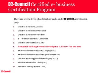 EC-Council
EC-Council Certified e- business
Certification Program
There are several levels of certification tracks under EC-Council Accreditation
body:
1. Certified e-Business Associate
2. Certified e-Business Professional
3. Certified e-Business Consultant
4. E++ Certified Technical Consultant
5. Certified Ethical Hacker (CEH)
6. Computer Hacking Forensic Investigator (CHFI) Å You are here
7. EC-Council Certified Security Analyst (ECSA)
8. EC-Council Certified Secure Programmer (ECSA)
9. Certified Secure Application Developer (CSAD)
10. Licensed Penetration Tester (LPT)
11. Master of Security Science (MSS)
 