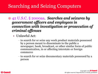 EC-Council
Copyright © by EC-Council
All rights reserved. Reproduction is strictly prohibited
Searching and Seizing Computers
~ 42 U.S.C. § 2000aa. Searches and seizures by
government officers and employees in
connection with investigation or prosecution of
criminal offenses
• Unlawful Act:
– to search for or seize any work product materials possessed
by a person meant to disseminate to the public a
newspaper, book, broadcast, or other similar form of public
communication, in or affecting interstate or foreign
commerce
– to search for or seize documentary materials possessed by a
person
 
