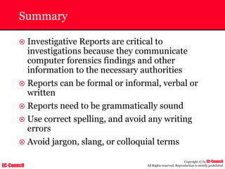 EC-Council
Copyright © by EC-Council
All Rights reserved. Reproduction is strictly prohibited
Summary
~ Investigative Reports are critical to
investigations because they communicate
computer forensics findings and other
information to the necessary authorities
~ Reports can be formal or informal, verbal or
written
~ Reports need to be grammatically sound
~ Use correct spelling, and avoid any writing
errors
~ Avoid jargon, slang, or colloquial terms
 