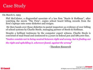 EC-Council
Copyright © by EC-Council
All Rights reserved. Reproduction is strictly prohibited
Case Study
On March 6, 1993
Phil McCalister, a disgruntled associate of a law firm "Steele & Hoffman”, after
watching the movie "The Firm", copies school board billing records from the
firm's laptops onto some diskettes and resigns.
He then hands over those diskettes to postal inspectors as evidence of over billing
of school systems by Charlie Steele, managing partner of Steele & Hoffman.
Despite a brilliant testimony by the computer expert witness, Charlie Steele is
convicted of mail fraud and sentenced to 3 years in federal pen and $80,000 fine.
“Justice consists not in being neutral between right and wrong, but in finding out
the right and upholding it, wherever found, against the wrong”
- Theodore Roosevelt
 