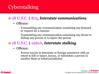 EC-Council
Copyright © by EC-Council
All rights reserved. Reproduction is strictly prohibited
Cyberstalking
~ 18 U.S.C. § 875, Interstate communications
• Offense:
– Transmitting any communication containing any demand
or request for a ransom
– Transmitting any communication containing any threat to
kidnap any person or to injure the person
~ 18 U.S.C. § 2261A, Interstate stalking
• Offense:
– Person travels in interstate or foreign commerce with an
intent to kill or injure ,harass, or intimidate a person in
another State or tribal jurisdiction
 