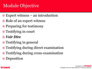 EC-Council
Copyright © by EC-Council
All Rights reserved. Reproduction is strictly prohibited
Module Objective
~ Expert witness – an introduction
~ Role of an expert witness
~ Preparing for testimony
~ Testifying in court
~ Voir Dire
~ Testifying in general
~ Testifying during direct examination
~ Testifying during cross-examination
~ Deposition
 