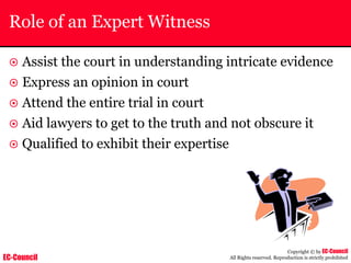EC-Council
Copyright © by EC-Council
All Rights reserved. Reproduction is strictly prohibited
Role of an Expert Witness
~ Assist the court in understanding intricate evidence
~ Express an opinion in court
~ Attend the entire trial in court
~ Aid lawyers to get to the truth and not obscure it
~ Qualified to exhibit their expertise
 