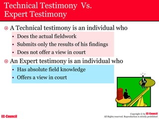 EC-Council
Copyright © by EC-Council
All Rights reserved. Reproduction is strictly prohibited
Technical Testimony Vs.
Expert Testimony
~ A Technical testimony is an individual who
• Does the actual fieldwork
• Submits only the results of his findings
• Does not offer a view in court
~ An Expert testimony is an individual who
• Has absolute field knowledge
• Offers a view in court
 