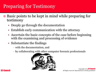 EC-Council
Copyright © by EC-Council
All Rights reserved. Reproduction is strictly prohibited
Preparing for Testimony
~ Basic points to be kept in mind while preparing for
testimony
• Deeply go through the documentation
• Establish early communication with the attorney
• Ascertain the basic concepts of the case before beginning
with the examining and processing of evidence
• Substantiate the findings
– with the documentation, and
– by collaborating with other computer forensic professionals
 
