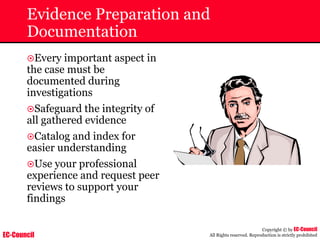 EC-Council
Copyright © by EC-Council
All Rights reserved. Reproduction is strictly prohibited
Evidence Preparation and
Documentation
~Every important aspect in
the case must be
documented during
investigations
~Safeguard the integrity of
all gathered evidence
~Catalog and index for
easier understanding
~Use your professional
experience and request peer
reviews to support your
findings
 