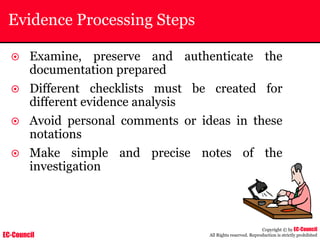 EC-Council
Copyright © by EC-Council
All Rights reserved. Reproduction is strictly prohibited
Evidence Processing Steps
~ Examine, preserve and authenticate the
documentation prepared
~ Different checklists must be created for
different evidence analysis
~ Avoid personal comments or ideas in these
notations
~ Make simple and precise notes of the
investigation
 