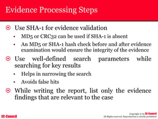 EC-Council
Copyright © by EC-Council
All Rights reserved. Reproduction is strictly prohibited
Evidence Processing Steps
~ Use SHA-1 for evidence validation
• MD5 or CRC32 can be used if SHA-1 is absent
• An MD5 or SHA-1 hash check before and after evidence
examination would ensure the integrity of the evidence
~ Use well-defined search parameters while
searching for key results
• Helps in narrowing the search
• Avoids false hits
~ While writing the report, list only the evidence
findings that are relevant to the case
 