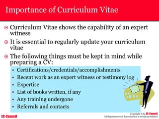 EC-Council
Copyright © by EC-Council
All Rights reserved. Reproduction is strictly prohibited
Importance of Curriculum Vitae
~ Curriculum Vitae shows the capability of an expert
witness
~ It is essential to regularly update your curriculum
vitae
~ The following things must be kept in mind while
preparing a CV:
• Certifications/credentials/accomplishments
• Recent work as an expert witness or testimony log
• Expertise
• List of books written, if any
• Any training undergone
• Referrals and contacts
 
