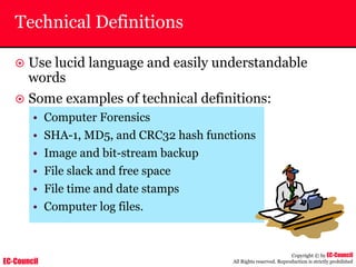 EC-Council
Copyright © by EC-Council
All Rights reserved. Reproduction is strictly prohibited
Technical Definitions
~ Use lucid language and easily understandable
words
~ Some examples of technical definitions:
• Computer Forensics
• SHA-1, MD5, and CRC32 hash functions
• Image and bit-stream backup
• File slack and free space
• File time and date stamps
• Computer log files.
 