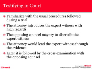 EC-Council
Copyright © by EC-Council
All Rights reserved. Reproduction is strictly prohibited
Testifying in Court
~ Familiarize with the usual procedures followed
during a trial
~ The attorney introduces the expert witness with
high regards
~ The opposing counsel may try to discredit the
expert witness
~ The attorney would lead the expert witness through
the evidence
~ Later it is followed by the cross examination with
the opposing counsel
 