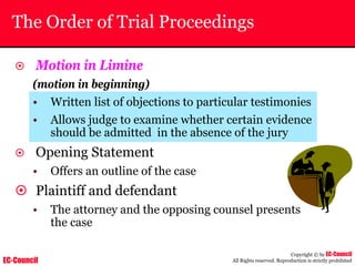 EC-Council
Copyright © by EC-Council
All Rights reserved. Reproduction is strictly prohibited
The Order of Trial Proceedings
~ Motion in Limine
(motion in beginning)
• Written list of objections to particular testimonies
• Allows judge to examine whether certain evidence
should be admitted in the absence of the jury
~ Opening Statement
• Offers an outline of the case
~ Plaintiff and defendant
• The attorney and the opposing counsel presents
the case
 