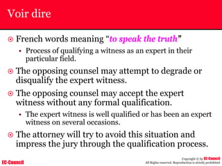 EC-Council
Copyright © by EC-Council
All Rights reserved. Reproduction is strictly prohibited
Voir dire
~ French words meaning “to speak the truth”
• Process of qualifying a witness as an expert in their
particular field.
~ The opposing counsel may attempt to degrade or
disqualify the expert witness.
~ The opposing counsel may accept the expert
witness without any formal qualification.
• The expert witness is well qualified or has been an expert
witness on several occasions.
~ The attorney will try to avoid this situation and
impress the jury through the qualification process.
 