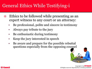 EC-Council
Copyright © by EC-Council
All Rights reserved. Reproduction is strictly prohibited
General Ethics While Testifying-i
~ Ethics to be followed while presenting as an
expert witness to any court or an attorney:
• Be professional, polite and sincere in testimony
• Always pay tribute to the jury
• Be enthusiastic during testimony
• Keep the jury interested in speech
• Be aware and prepare for the possible rebuttal
questions especially from the opposing counsel
 