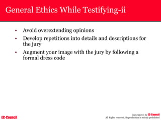 EC-Council
Copyright © by EC-Council
All Rights reserved. Reproduction is strictly prohibited
General Ethics While Testifying-ii
• Avoid overextending opinions
• Develop repetitions into details and descriptions for
the jury
• Augment your image with the jury by following a
formal dress code
 