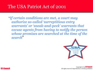 EC-Council
Copyright © by EC-Council
All rights reserved. Reproduction is strictly prohibited
The USA Patriot Act of 2001
“If certain conditions are met, a court may
authorize so-called ‘surreptitious entry
warrants’ or ‘sneak-and-peek’ warrants that
excuse agents from having to notify the person
whose premises are searched at the time of the
search”
 