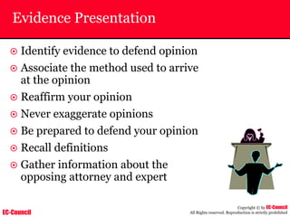 EC-Council
Copyright © by EC-Council
All Rights reserved. Reproduction is strictly prohibited
Evidence Presentation
~ Identify evidence to defend opinion
~ Associate the method used to arrive
at the opinion
~ Reaffirm your opinion
~ Never exaggerate opinions
~ Be prepared to defend your opinion
~ Recall definitions
~ Gather information about the
opposing attorney and expert
 