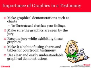 EC-Council
Copyright © by EC-Council
All Rights reserved. Reproduction is strictly prohibited
Importance of Graphics in a Testimony
~ Make graphical demonstrations such as
charts
• To illustrate and elucidate your findings.
~ Make sure the graphics are seen by the
jury
~ Face the jury while exhibiting these
graphics
~ Make it a habit of using charts and
tables for courtroom testimony
~ Use clear and easily understandable
graphical demonstrations
 