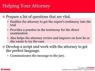 EC-Council
Copyright © by EC-Council
All Rights reserved. Reproduction is strictly prohibited
Helping Your Attorney
~ Prepare a list of questions that are vital.
• Enables the attorney to get the expert’s testimony into the
trial
• Provides a practice in the testimony for the direct
examination
• Also helps the attorney review and improve on how he or
she wants to try the case
~ Develop a script and work with the attorney to get
the perfect language.
• Communicates the message to the jury.
 