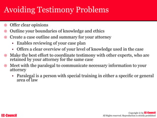EC-Council
Copyright © by EC-Council
All Rights reserved. Reproduction is strictly prohibited
Avoiding Testimony Problems
~ Offer clear opinions
~ Outline your boundaries of knowledge and ethics
~ Create a case outline and summary for your attorney
• Enables reviewing of your case plan
• Offers a clear overview of your level of knowledge used in the case
~ Make the best effort to coordinate testimony with other experts, who are
retained by your attorney for the same case
~ Meet with the paralegal to communicate necessary information to your
attorney
• Paralegal is a person with special training in either a specific or general
area of law
 