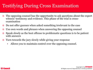 EC-Council
Copyright © by EC-Council
All Rights reserved. Reproduction is strictly prohibited
Testifying During Cross Examination
~ The opposing counsel has the opportunity to ask questions about the expert
witness’ testimony and evidence. This phase of the trial is cross-
examination
~ Do not offer guesses when asked something irrelevant to the case
~ Use own words and phrases when answering the opposing counsel
~ Speak slowly as the best offense to problematic questions is to be patient
with answers
~ Turn towards the jury slowly while giving your response
• Allows you to maintain control over the opposing counsel.
 