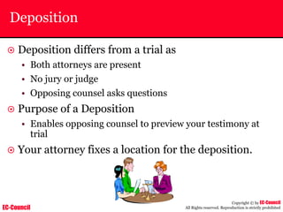 EC-Council
Copyright © by EC-Council
All Rights reserved. Reproduction is strictly prohibited
Deposition
~ Deposition differs from a trial as
• Both attorneys are present
• No jury or judge
• Opposing counsel asks questions
~ Purpose of a Deposition
• Enables opposing counsel to preview your testimony at
trial
~ Your attorney fixes a location for the deposition.
 