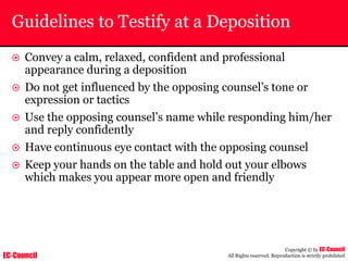 EC-Council
Copyright © by EC-Council
All Rights reserved. Reproduction is strictly prohibited
Guidelines to Testify at a Deposition
~ Convey a calm, relaxed, confident and professional
appearance during a deposition
~ Do not get influenced by the opposing counsel’s tone or
expression or tactics
~ Use the opposing counsel’s name while responding him/her
and reply confidently
~ Have continuous eye contact with the opposing counsel
~ Keep your hands on the table and hold out your elbows
which makes you appear more open and friendly
 