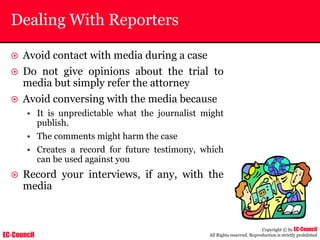 EC-Council
Copyright © by EC-Council
All Rights reserved. Reproduction is strictly prohibited
Dealing With Reporters
~ Avoid contact with media during a case
~ Do not give opinions about the trial to
media but simply refer the attorney
~ Avoid conversing with the media because
• It is unpredictable what the journalist might
publish.
• The comments might harm the case
• Creates a record for future testimony, which
can be used against you
~ Record your interviews, if any, with the
media
 