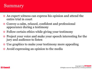 EC-Council
Copyright © by EC-Council
All Rights reserved. Reproduction is strictly prohibited
Summary
~ An expert witness can express his opinion and attend the
entire trial in court
~ Convey a calm, relaxed, confident and professional
appearance during a testimony
~ Follow certain ethics while giving your testimony
~ Project your voice and make your speech interesting for the
jury and audience to listen
~ Use graphics to make your testimony more appealing
~ Avoid expressing an opinion to the media
 