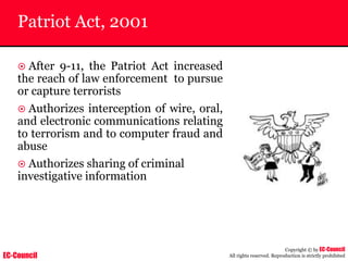 EC-Council
Copyright © by EC-Council
All rights reserved. Reproduction is strictly prohibited
Patriot Act, 2001
~ After 9-11, the Patriot Act increased
the reach of law enforcement to pursue
or capture terrorists
~ Authorizes interception of wire, oral,
and electronic communications relating
to terrorism and to computer fraud and
abuse
~ Authorizes sharing of criminal
investigative information
 
