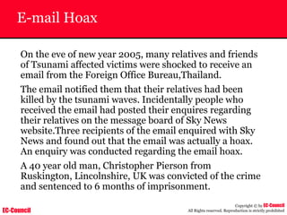 EC-Council
Copyright © by EC-Council
All Rights reserved. Reproduction is strictly prohibited
E-mail Hoax
On the eve of new year 2005, many relatives and friends
of Tsunami affected victims were shocked to receive an
email from the Foreign Office Bureau,Thailand.
The email notified them that their relatives had been
killed by the tsunami waves. Incidentally people who
received the email had posted their enquires regarding
their relatives on the message board of Sky News
website.Three recipients of the email enquired with Sky
News and found out that the email was actually a hoax.
An enquiry was conducted regarding the email hoax.
A 40 year old man, Christopher Pierson from
Ruskington, Lincolnshire, UK was convicted of the crime
and sentenced to 6 months of imprisonment.
 