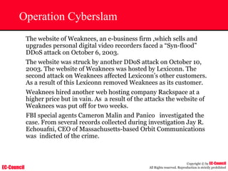 EC-Council
Copyright © by EC-Council
All Rights reserved. Reproduction is strictly prohibited
Operation Cyberslam
The website of Weaknees, an e-business firm ,which sells and
upgrades personal digital video recorders faced a “Syn-flood”
DDoS attack on October 6, 2003.
The website was struck by another DDoS attack on October 10,
2003. The website of Weaknees was hosted by Lexiconn. The
second attack on Weaknees affected Lexiconn’s other customers.
As a result of this Lexiconn removed Weaknees as its customer.
Weaknees hired another web hosting company Rackspace at a
higher price but in vain. As a result of the attacks the website of
Weaknees was put off for two weeks.
FBI special agents Cameron Malin and Panico investigated the
case. From several records collected during investigation Jay R.
Echouafni, CEO of Massachusetts-based Orbit Communications
was indicted of the crime.
 