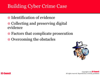 EC-Council
Copyright © by EC-Council
All rights reserved. Reproduction is strictly prohibited
Building Cyber Crime Case
~ Identification of evidence
~ Collecting and preserving digital
evidence
~ Factors that complicate prosecution
~ Overcoming the obstacles
 