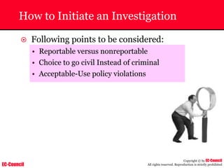 EC-Council
Copyright © by EC-Council
All rights reserved. Reproduction is strictly prohibited
How to Initiate an Investigation
~ Following points to be considered:
• Reportable versus nonreportable
• Choice to go civil Instead of criminal
• Acceptable-Use policy violations
 