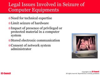 EC-Council
Copyright © by EC-Council
All rights reserved. Reproduction is strictly prohibited
Legal Issues Involved in Seizure of
Computer Equipments
~Need for technical expertise
~Limit seizure of hardware
~Impact of presence of privileged or
protected material in a computer
system
~Stored electronic communication
~Consent of network system
administrator
 