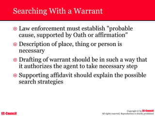 EC-Council
Copyright © by EC-Council
All rights reserved. Reproduction is strictly prohibited
Searching With a Warrant
~ Law enforcement must establish "probable
cause, supported by Oath or affirmation"
~ Description of place, thing or person is
necessary
~ Drafting of warrant should be in such a way that
it authorizes the agent to take necessary step
~ Supporting affidavit should explain the possible
search strategies
 