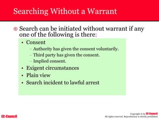 EC-Council
Copyright © by EC-Council
All rights reserved. Reproduction is strictly prohibited
Searching Without a Warrant
~ Search can be initiated without warrant if any
one of the following is there:
• Consent
– Authority has given the consent voluntarily.
– Third party has given the consent.
– Implied consent.
• Exigent circumstances
• Plain view
• Search incident to lawful arrest
 