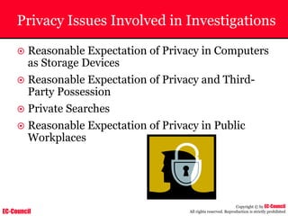 EC-Council
Copyright © by EC-Council
All rights reserved. Reproduction is strictly prohibited
Privacy Issues Involved in Investigations
~ Reasonable Expectation of Privacy in Computers
as Storage Devices
~ Reasonable Expectation of Privacy and Third-
Party Possession
~ Private Searches
~ Reasonable Expectation of Privacy in Public
Workplaces
 