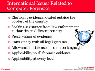 EC-Council
Copyright © by EC-Council
All rights reserved. Reproduction is strictly prohibited
International Issues Related to
Computer Forensics
~ Electronic evidence located outside the
borders of the country
~ Seeking assistance from law enforcement
authorities in different country
~ Preservation of evidence
~ Consistency with all legal systems
~ Allowance for the use of common language
~ Applicability to all forensic evidence
~ Applicability at every level
 