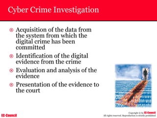 EC-Council
Copyright © by EC-Council
All rights reserved. Reproduction is strictly prohibited
Cyber Crime Investigation
~ Acquisition of the data from
the system from which the
digital crime has been
committed
~ Identification of the digital
evidence from the crime
~ Evaluation and analysis of the
evidence
~ Presentation of the evidence to
the court
 